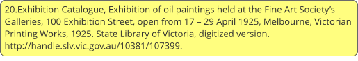20.Exhibition Catalogue, Exhibition of oil paintings held at the Fine Art Society’s Galleries, 100 Exhibition Street, open from 17 – 29 April 1925, Melbourne, Victorian Printing Works, 1925. State Library of Victoria, digitized version. http://handle.slv.vic.gov.au/10381/107399.