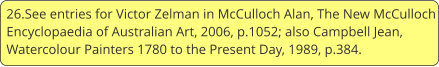 26.See entries for Victor Zelman in McCulloch Alan, The New McCulloch Encyclopaedia of Australian Art, 2006, p.1052; also Campbell Jean, Watercolour Painters 1780 to the Present Day, 1989, p.384.
