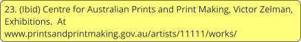 23. (Ibid) Centre for Australian Prints and Print Making, Victor Zelman, Exhibitions.  At www.printsandprintmaking.gov.au/artists/11111/works/
