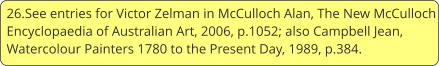 26.See entries for Victor Zelman in McCulloch Alan, The New McCulloch Encyclopaedia of Australian Art, 2006, p.1052; also Campbell Jean, Watercolour Painters 1780 to the Present Day, 1989, p.384.