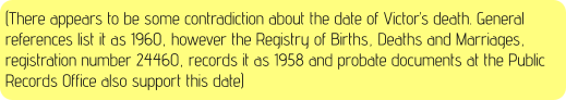 (There appears to be some contradiction about the date of Victor’s death. General references list it as 1960, however the Registry of Births, Deaths and Marriages, registration number 24460, records it as 1958 and probate documents at the Public Records Office also support this date)