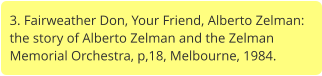 3. Fairweather Don, Your Friend, Alberto Zelman: the story of Alberto Zelman and the Zelman Memorial Orchestra, p,18, Melbourne, 1984.