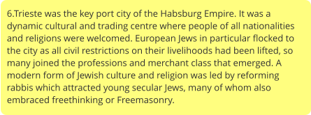 6.Trieste was the key port city of the Habsburg Empire. It was a dynamic cultural and trading centre where people of all nationalities and religions were welcomed. European Jews in particular flocked to the city as all civil restrictions on their livelihoods had been lifted, so many joined the professions and merchant class that emerged. A modern form of Jewish culture and religion was led by reforming rabbis which attracted young secular Jews, many of whom also embraced freethinking or Freemasonry.