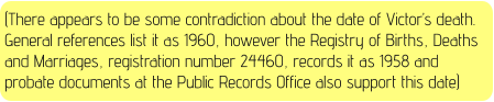 (There appears to be some contradiction about the date of Victor’s death. General references list it as 1960, however the Registry of Births, Deaths and Marriages, registration number 24460, records it as 1958 and probate documents at the Public Records Office also support this date)