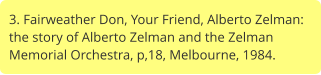 3. Fairweather Don, Your Friend, Alberto Zelman: the story of Alberto Zelman and the Zelman Memorial Orchestra, p,18, Melbourne, 1984.