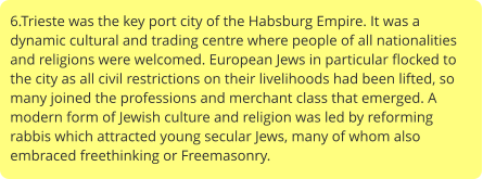 6.Trieste was the key port city of the Habsburg Empire. It was a dynamic cultural and trading centre where people of all nationalities and religions were welcomed. European Jews in particular flocked to the city as all civil restrictions on their livelihoods had been lifted, so many joined the professions and merchant class that emerged. A modern form of Jewish culture and religion was led by reforming rabbis which attracted young secular Jews, many of whom also embraced freethinking or Freemasonry.