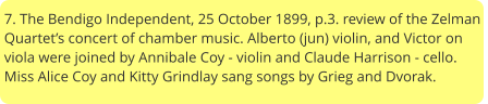 7. The Bendigo Independent, 25 October 1899, p.3. review of the Zelman Quartet’s concert of chamber music. Alberto (jun) violin, and Victor on viola were joined by Annibale Coy - violin and Claude Harrison - cello. Miss Alice Coy and Kitty Grindlay sang songs by Grieg and Dvorak.