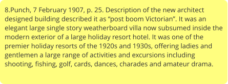 8.Punch, 7 February 1907, p. 25. Description of the new architect designed building described it as “post boom Victorian”. It was an elegant large single story weatherboard villa now subsumed inside the modern exterior of a large holiday resort hotel. It was one of the premier holiday resorts of the 1920s and 1930s, offering ladies and gentlemen a large range of activities and excursions including shooting, fishing, golf, cards, dances, charades and amateur drama.