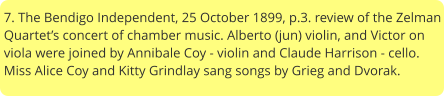 7. The Bendigo Independent, 25 October 1899, p.3. review of the Zelman Quartet’s concert of chamber music. Alberto (jun) violin, and Victor on viola were joined by Annibale Coy - violin and Claude Harrison - cello. Miss Alice Coy and Kitty Grindlay sang songs by Grieg and Dvorak.
