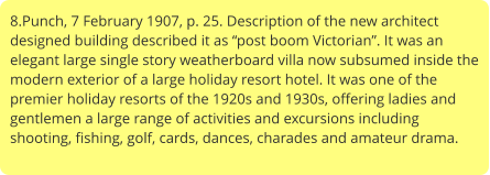 8.Punch, 7 February 1907, p. 25. Description of the new architect designed building described it as “post boom Victorian”. It was an elegant large single story weatherboard villa now subsumed inside the modern exterior of a large holiday resort hotel. It was one of the premier holiday resorts of the 1920s and 1930s, offering ladies and gentlemen a large range of activities and excursions including shooting, fishing, golf, cards, dances, charades and amateur drama.