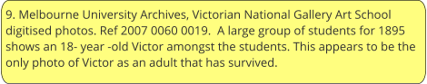 9. Melbourne University Archives, Victorian National Gallery Art School digitised photos. Ref 2007 0060 0019.  A large group of students for 1895 shows an 18- year -old Victor amongst the students. This appears to be the only photo of Victor as an adult that has survived.