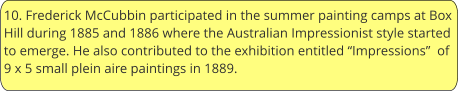 10. Frederick McCubbin participated in the summer painting camps at Box Hill during 1885 and 1886 where the Australian Impressionist style started to emerge. He also contributed to the exhibition entitled “Impressions”  of 9 x 5 small plein aire paintings in 1889.