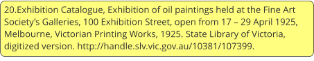 20.Exhibition Catalogue, Exhibition of oil paintings held at the Fine Art Society’s Galleries, 100 Exhibition Street, open from 17 – 29 April 1925, Melbourne, Victorian Printing Works, 1925. State Library of Victoria, digitized version. http://handle.slv.vic.gov.au/10381/107399.